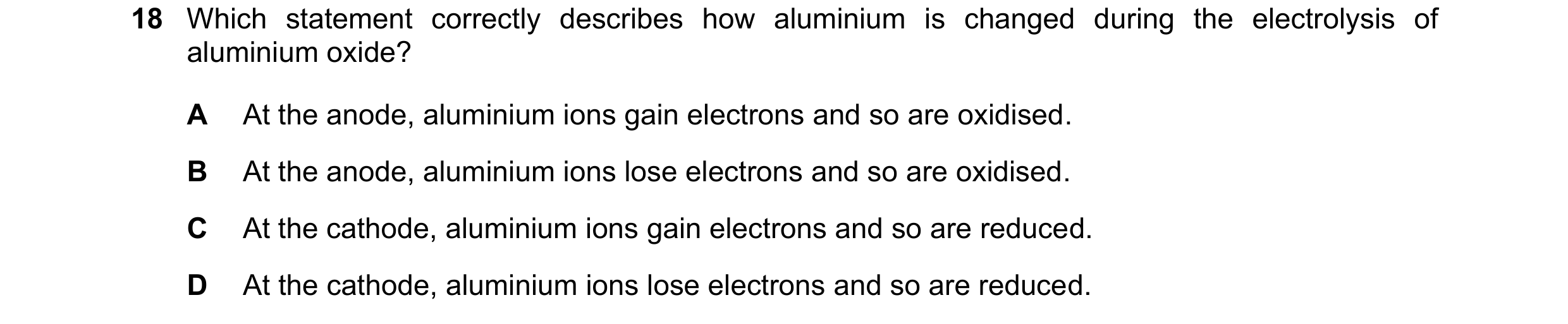 Question 36: Which statement correctly describes how aluminium is changed during the electrolysis of aluminium oxide? A At the anode, aluminium ions gai…