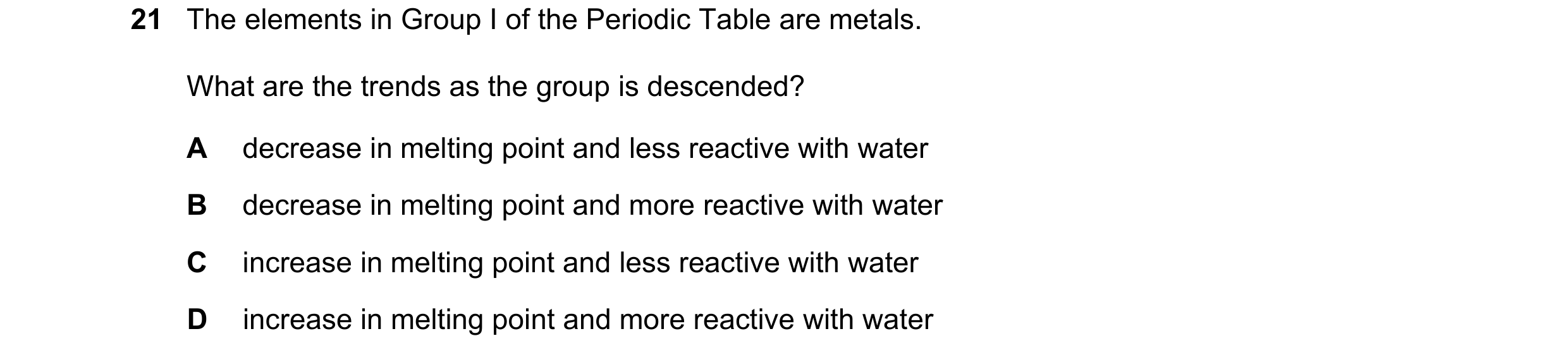 Question 10: The elements in Group I of the Periodic Table are metals. What are the trends as the group is descended? A decrease in melting point and le…