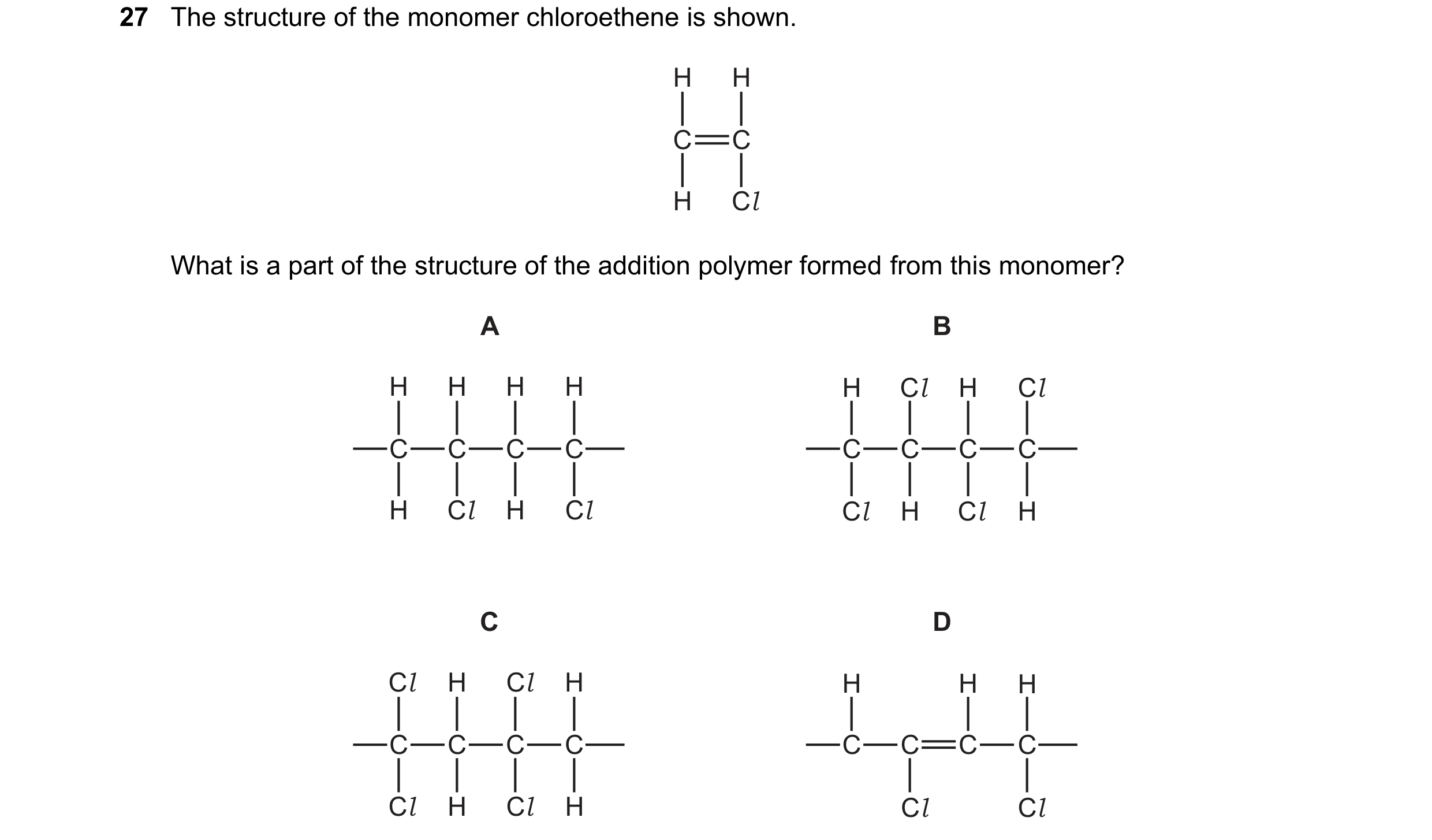 Question 27: The structure of the monomer chloroethene is shown. H H C C H Cl What is a part of the structure of the addition polymer formed from this m…