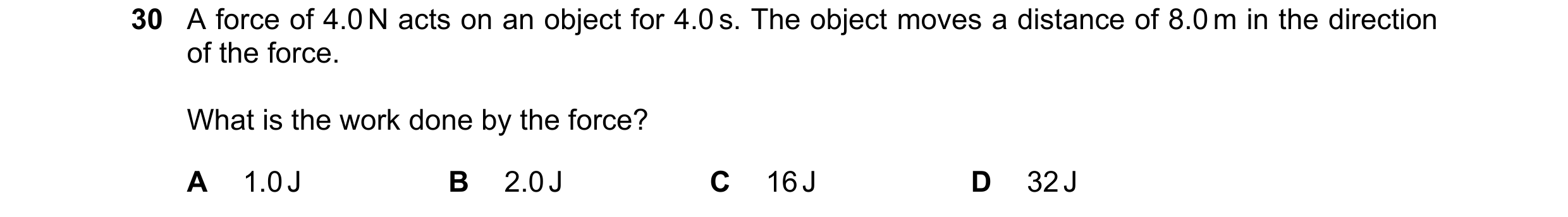 Question 73: A force of 4.0 N acts on an object for 4.0 s. The object moves a distance of 8.0 m in the direction of the force. What is the work done by …