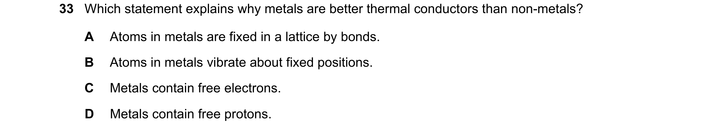 Question 31: Which statement explains why metals are better thermal conductors than non-metals? A Atoms in metals are fixed in a lattice by bonds. B Ato…
