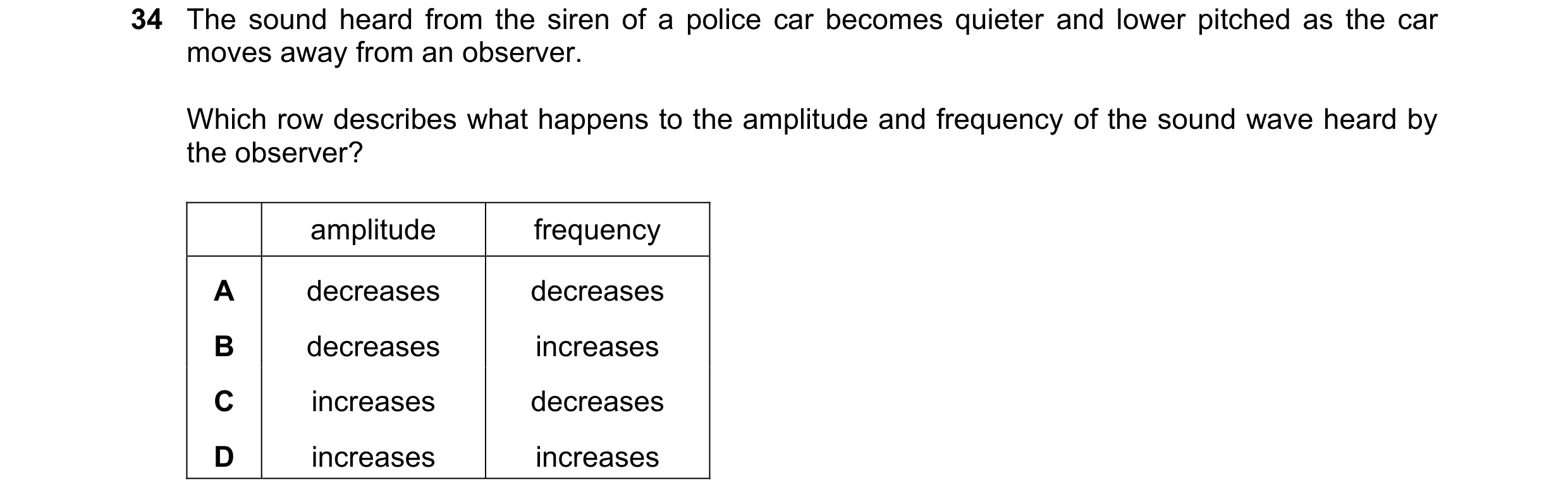 Question 23: The sound heard from the siren of a police car becomes quieter and lower pitched as the car moves away from an observer. Which row describe…