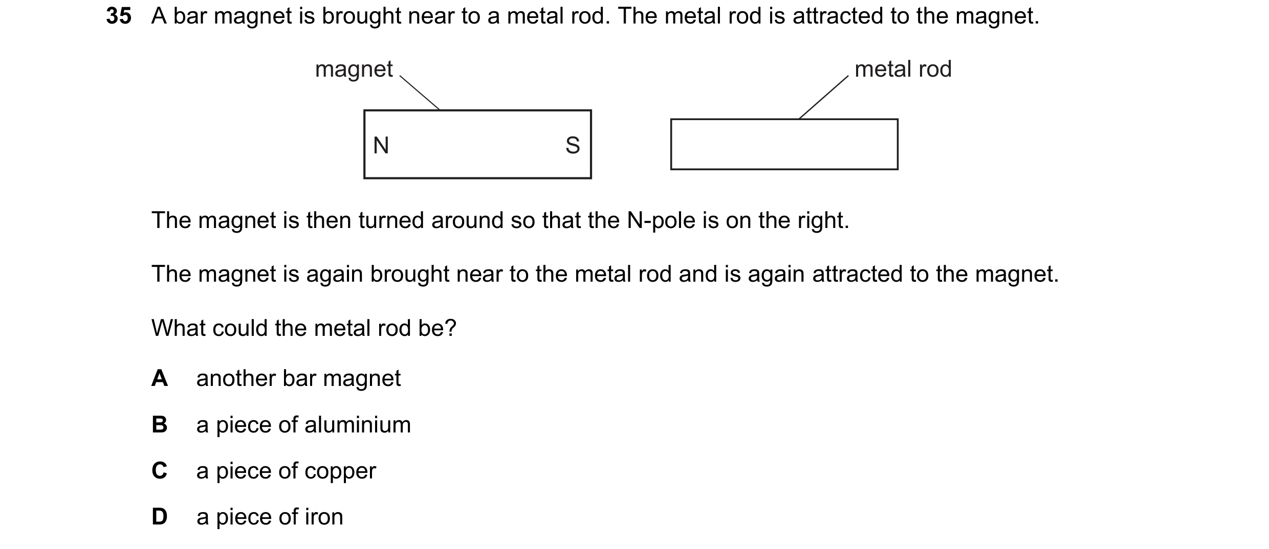 Question 33: A bar magnet is brought near to a metal rod. The metal rod is attracted to the magnet. magnet metal rod N S The magnet is then turned aroun…