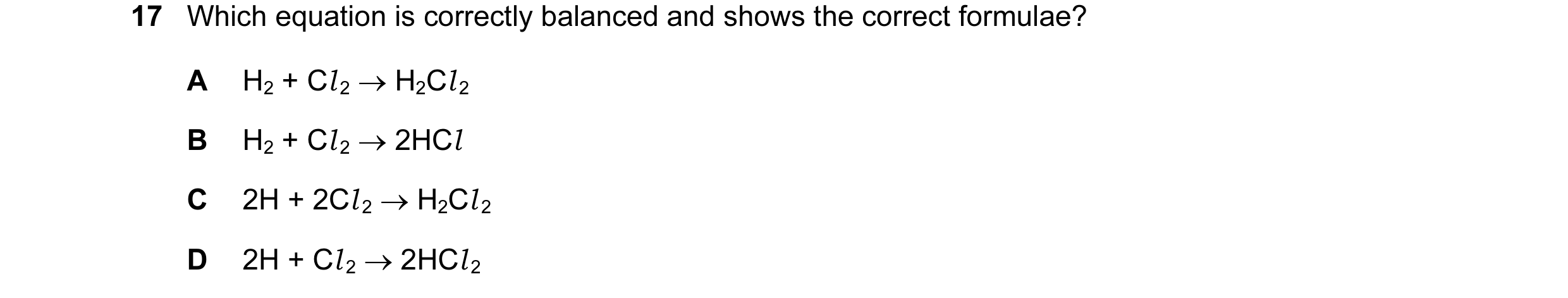 Question 13: Which equation is correctly balanced and shows the correct formulae? A H2 + Cl 2 → H2Cl 2 B H2 + Cl 2 → 2HCl C 2H + 2Cl 2 → H2Cl 2 D 2H + C…