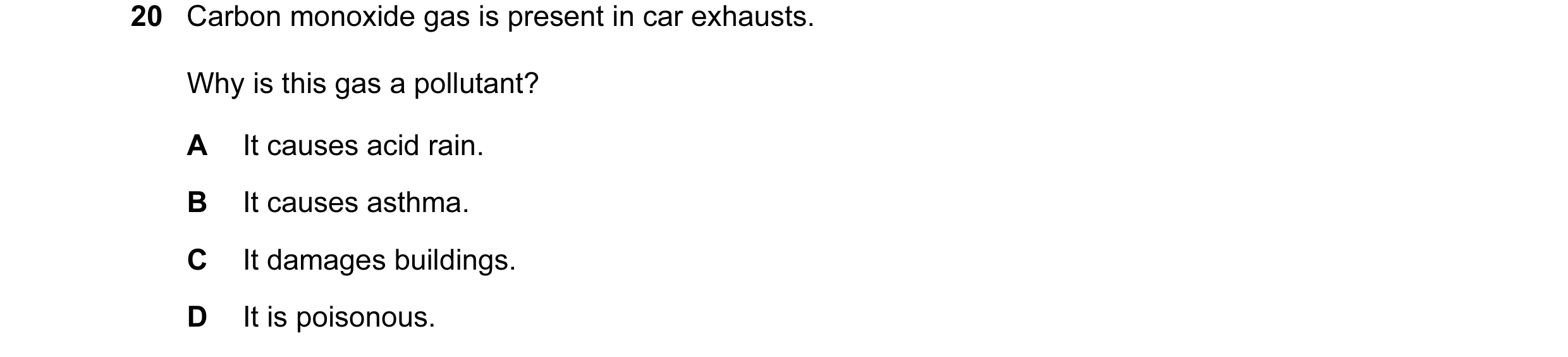 Question 11: Carbon monoxide gas is present in car exhausts. Why is this gas a pollutant? A It causes acid rain. B It causes asthma. C It damages buildi…