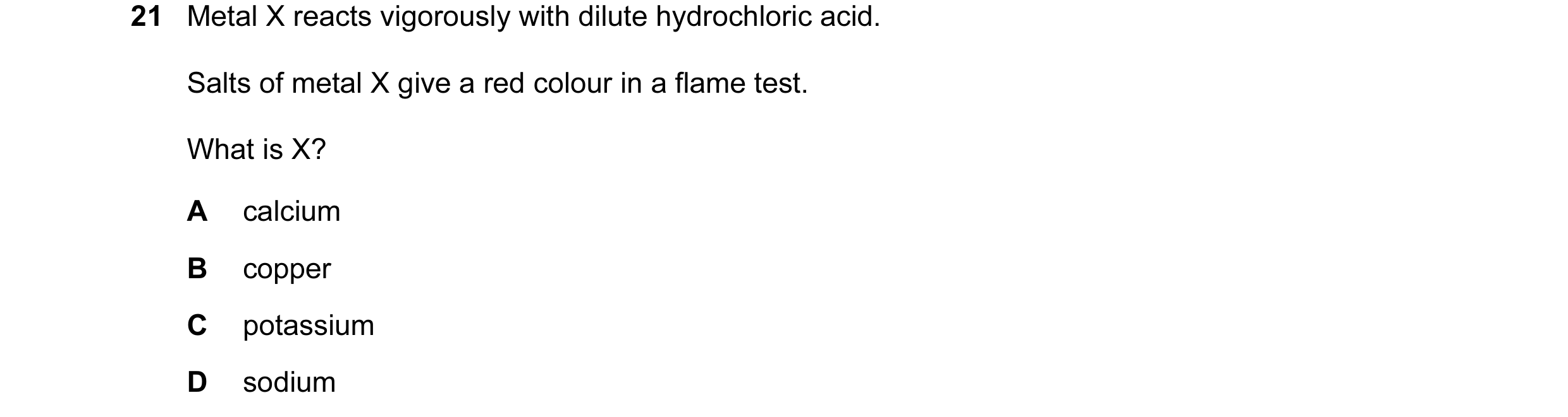 Question 15: Metal X reacts vigorously with dilute hydrochloric acid. Salts of metal X give a red colour in a flame test. What is X? A calcium B copper …