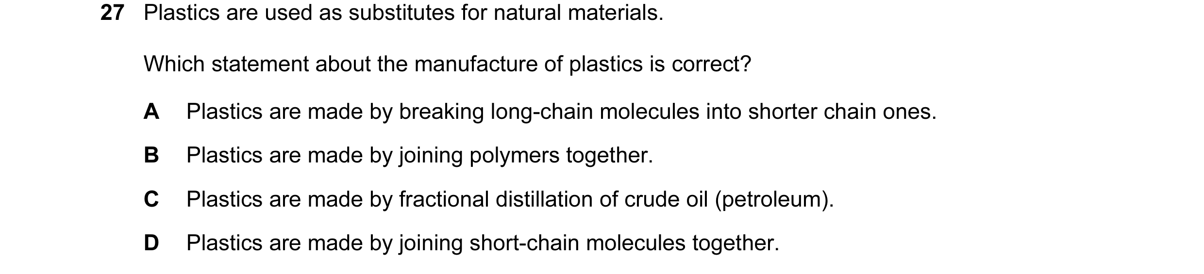 Question 15: Plastics are used as substitutes for natural materials. Which statement about the manufacture of plastics is correct? A Plastics are made b…