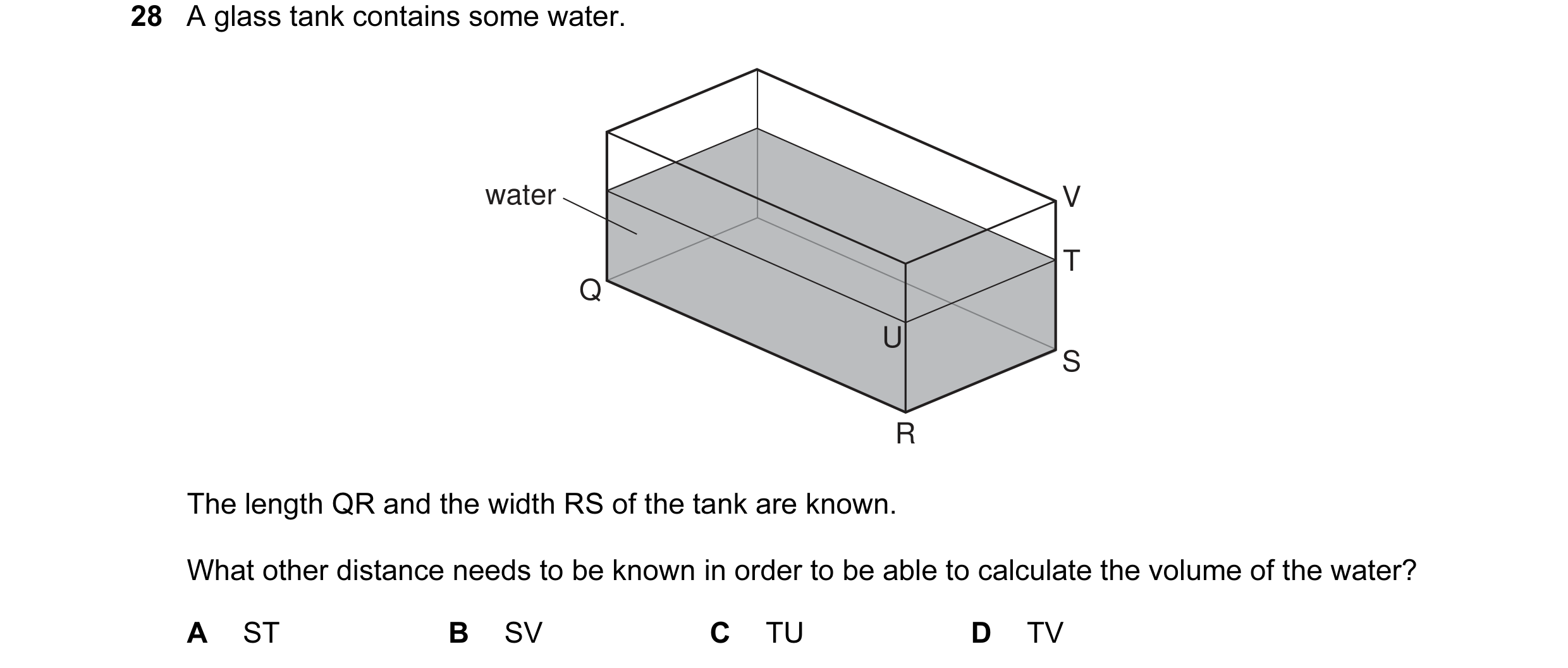 Question 17: A glass tank contains some water. water V T Q U S R The length QR and the width RS of the tank are known. What other distance needs to be k…