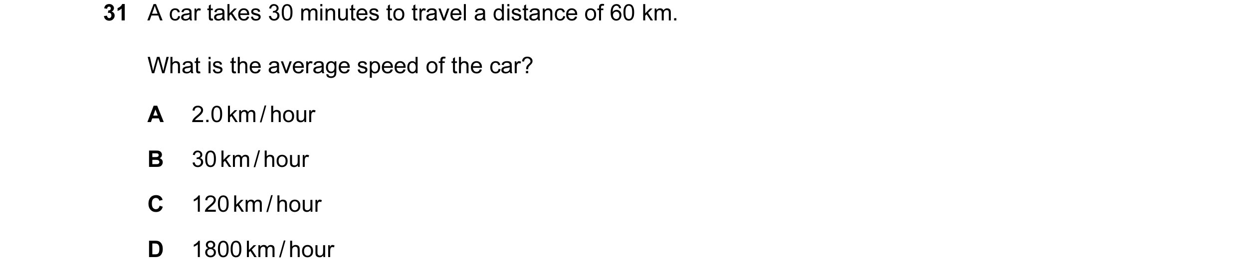 Question 15: A car takes 30 minutes to travel a distance of 60 km. What is the average speed of the car? A 2.0 km / hour B 30 km / hour C 120 km / hour …