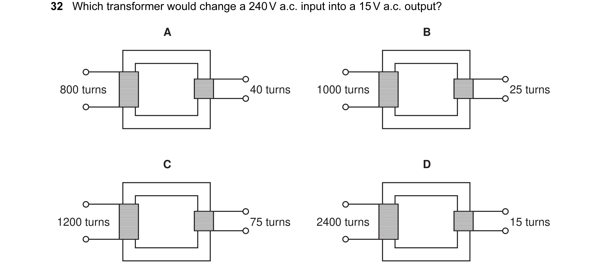 Question 11: Which transformer would change a 240 V a.c. input into a 15 V a.c. output? A B 800 turns 40 turns 1000 turns 25 turns C D 1200 turns 75 tur…