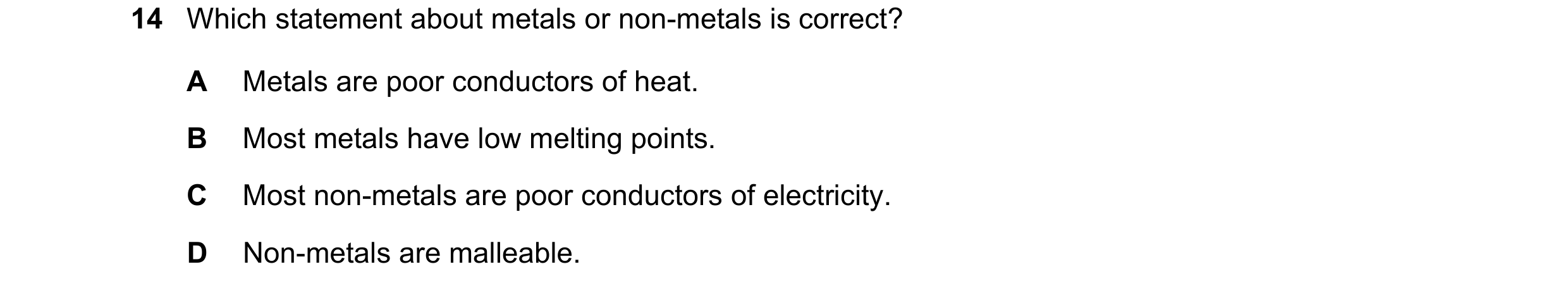 Question 11: Which statement about metals or non-metals is correct? A Metals are poor conductors of heat. B Most metals have low melting points. C Most …