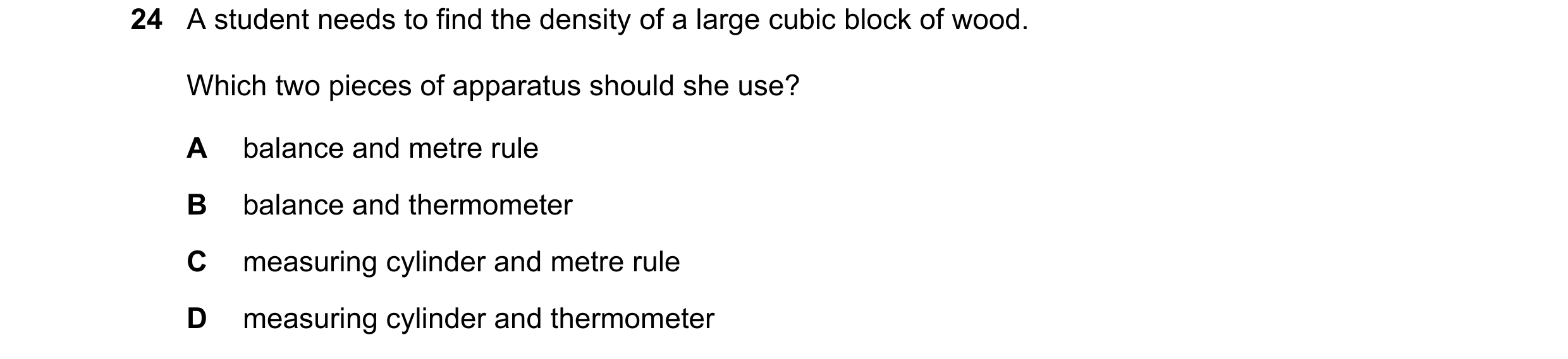 Question 18: A student needs to find the density of a large cubic block of wood. Which two pieces of apparatus should she use? A balance and metre rule …