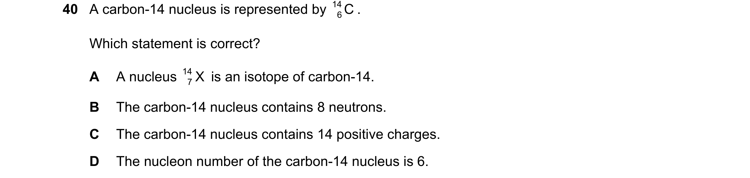 Question 19: A carbon-14 nucleus is represented by 14 C . 6 Which statement is correct? A A nucleus 14 X is an isotope of carbon-14. 7 B The carbon-14 n…