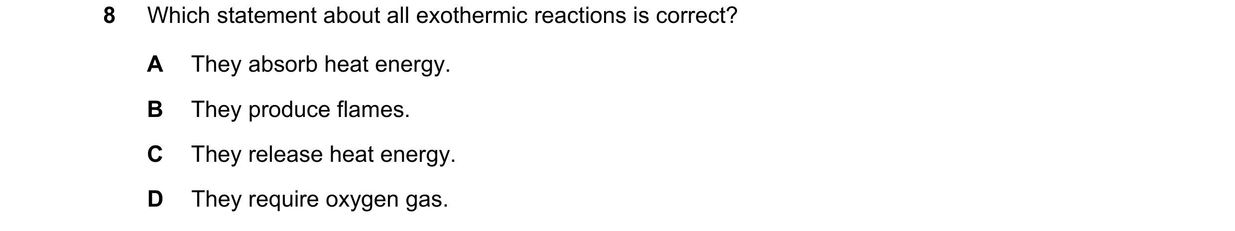 Question 8: Which statement about all exothermic reactions is correct? A They absorb heat energy. B They produce flames. C They release heat energy. D …