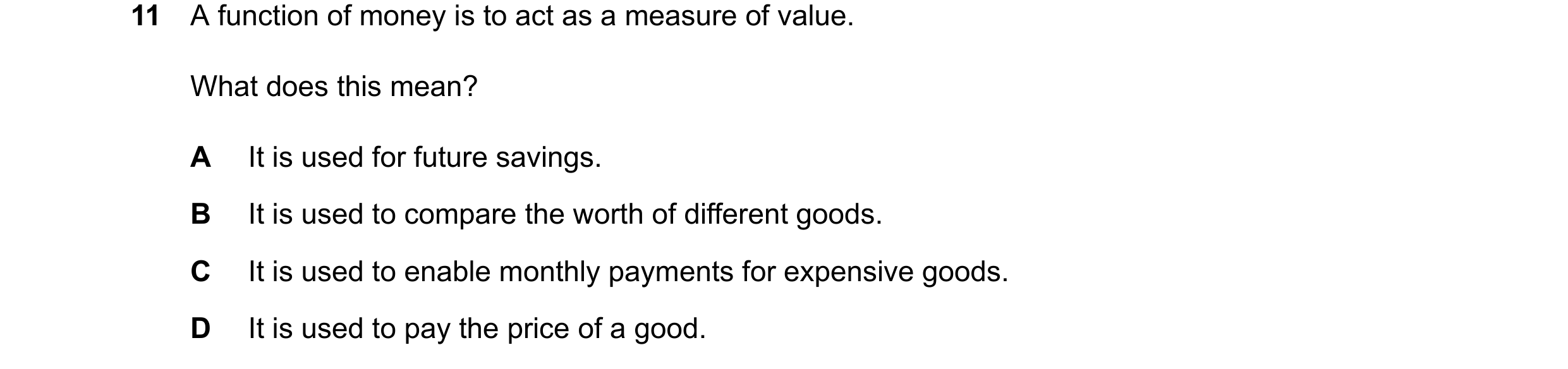 Question 106: A function of money is to act as a measure of value. What does this mean? A It is used for future savings. B It is used to compare the wort…