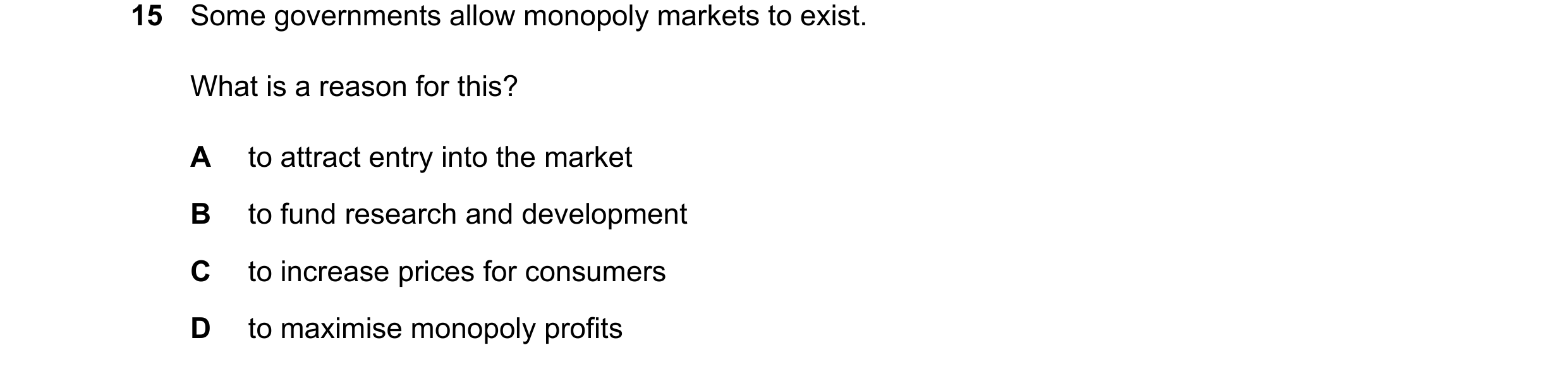 Question 76: Some governments allow monopoly markets to exist. What is a reason for this? A to attract entry into the market B to fund research and deve…
