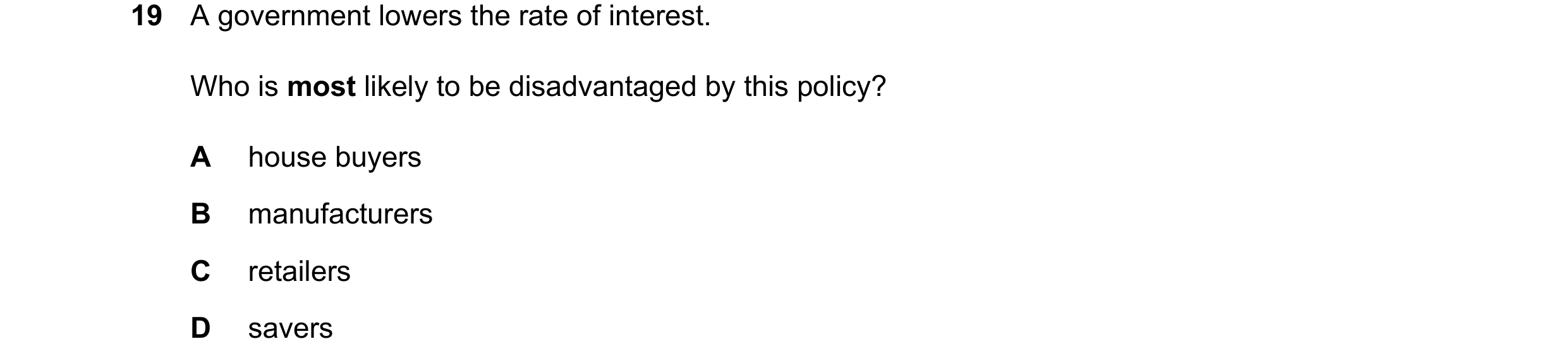 Question 94: A government lowers the rate of interest. Who is most likely to be disadvantaged by this policy? A house buyers B manufacturers C retailers…