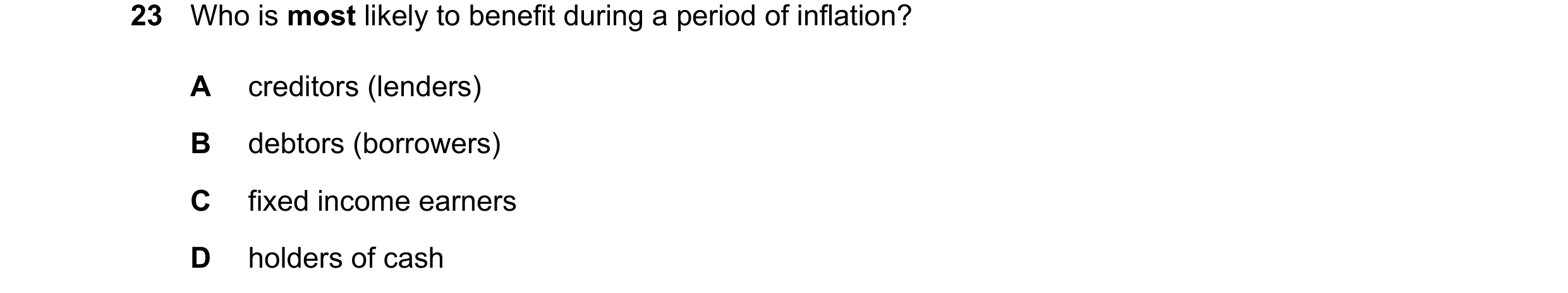 Question 168: Who is most likely to benefit during a period of inflation? A creditors (lenders) B debtors (borrowers) C fixed income earners D holders of…