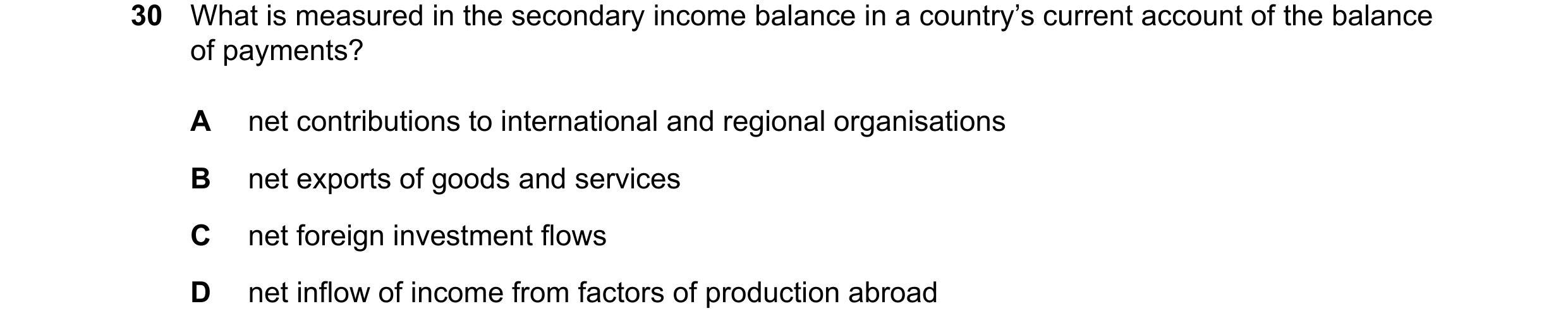 Question 133: What is measured in the secondary income balance in a country’s current account of the balance of payments? A net contributions to internat…