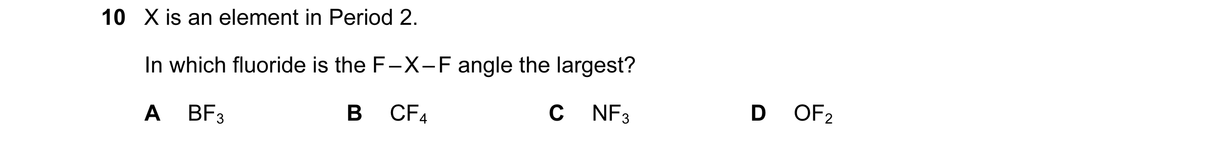 Question 31: X is an element in Period 2. In which fluoride is the F – X – F angle the largest? A BF3 B CF4 C NF3 D OF2