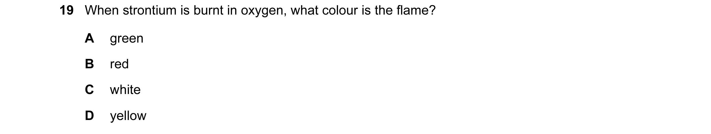 Question 92: When strontium is burnt in oxygen, what colour is the flame? A green B red C white D yellow