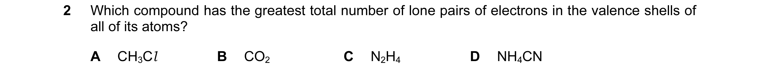 Question 11: Which compound has the greatest total number of lone pairs of electrons in the valence shells of all of its atoms? A CH3Cl B CO2 C N2H4 D N…