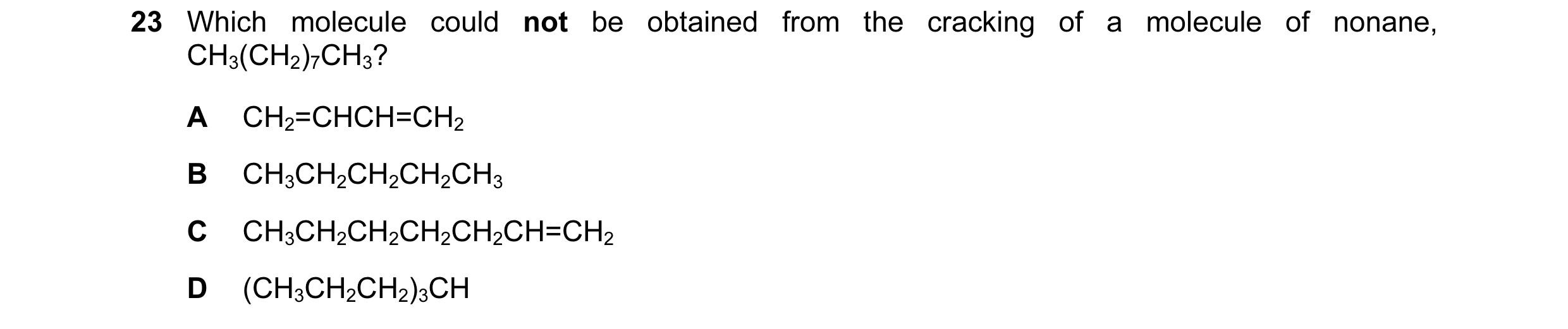 Question 49: Which molecule could not be obtained from the cracking of a molecule of nonane, CH3(CH2)7CH3? A CH2=CHCH=CH2 B CH3CH2CH2CH2CH3 C CH3CH2CH2C…