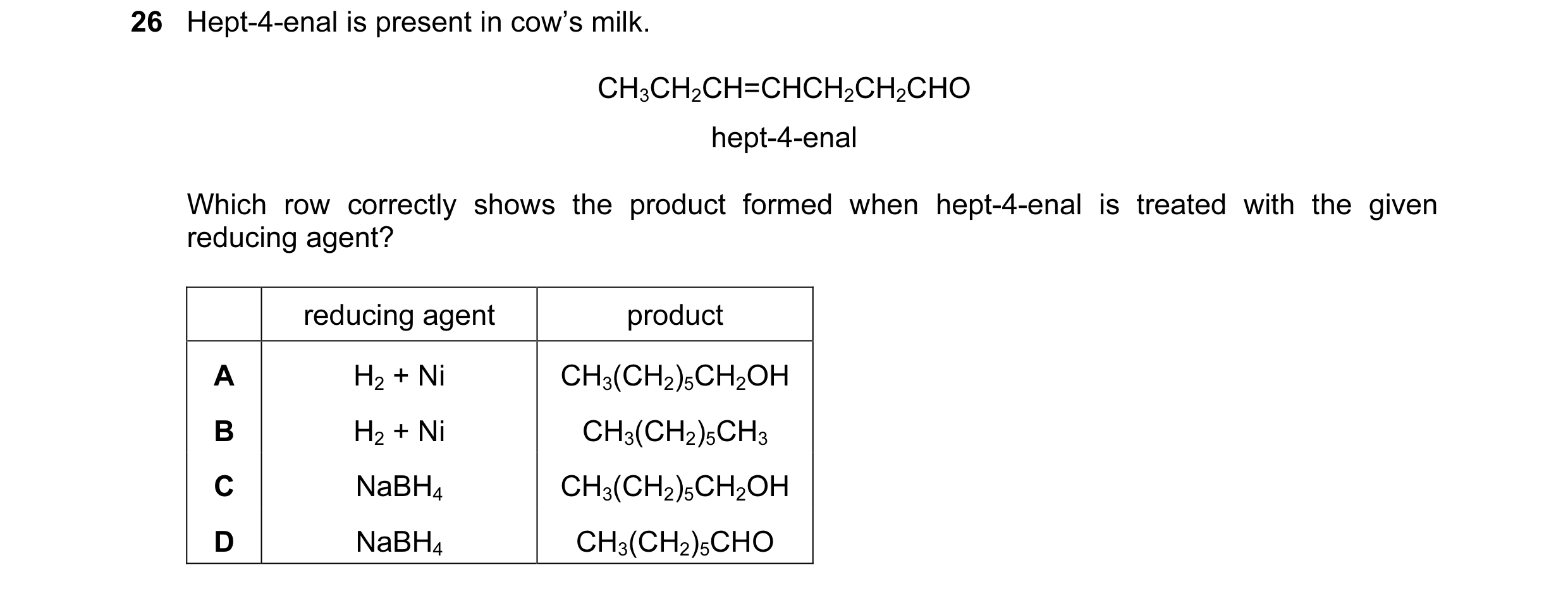 Question 83: Hept-4-enal is present in cow’s milk. CH3CH2CH=CHCH2CH2CHO hept-4-enal Which row correctly shows the product formed when hept-4-enal is tre…