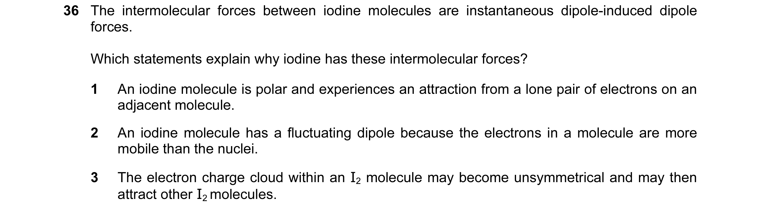 Question 46: The intermolecular forces between iodine molecules are instantaneous dipole-induced dipole forces. Which statements explain why iodine has …