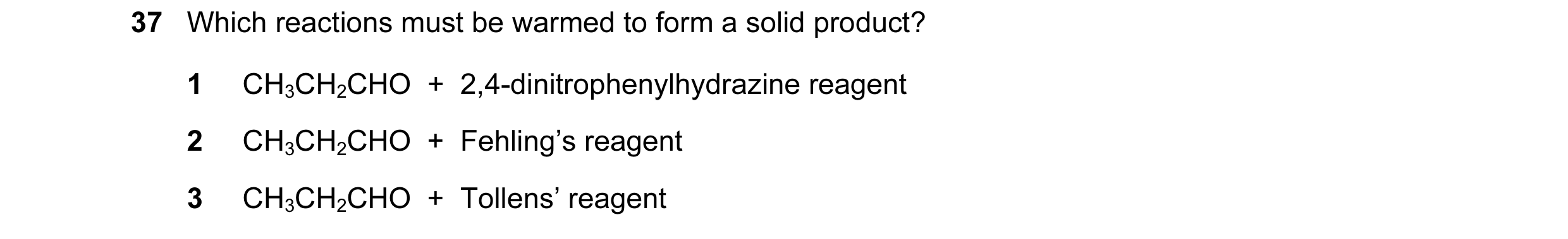 Question 104: Which reactions must be warmed to form a solid product? 1 CH3CH2CHO  +  2,4-dinitrophenylhydrazine reagent 2 CH3CH2CHO  +  Fehling’s reagen…