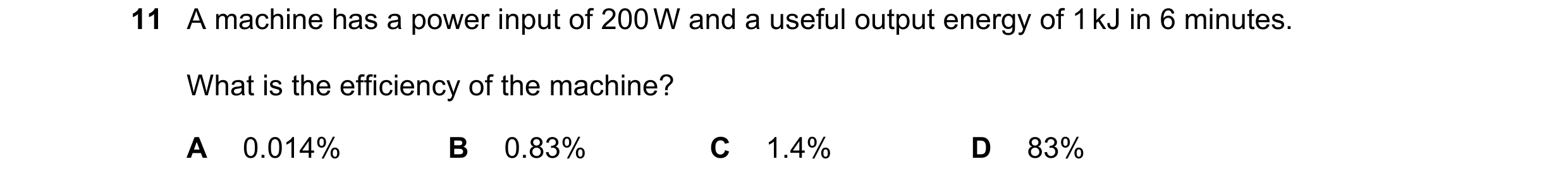 Question 157: A machine has a power input of 200 W and a useful output energy of 1 kJ in 6 minutes. What is the efficiency of the machine? A 0.014% B 0.8…