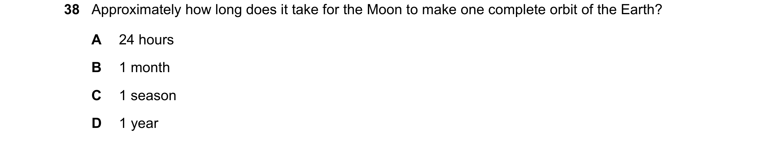 Question 3: Approximately how long does it take for the Moon to make one complete orbit of the Earth? A 24 hours B 1 month C 1 season D 1 year