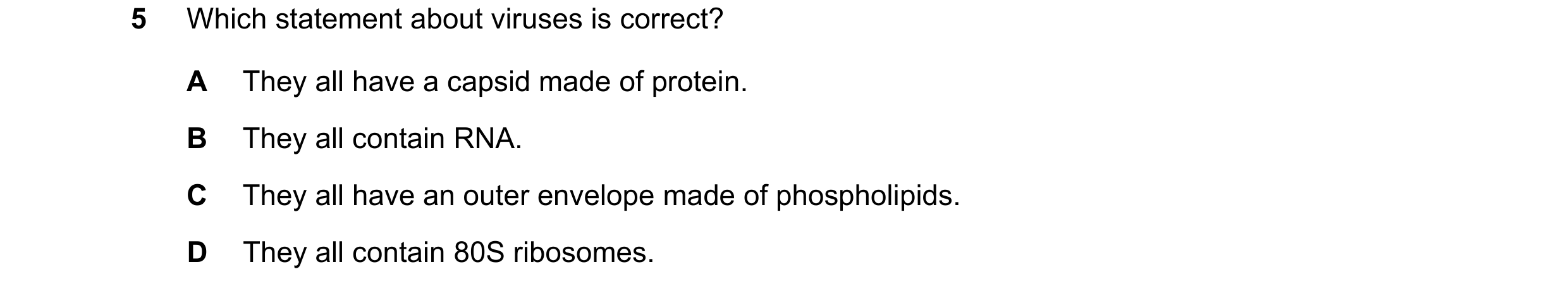 Question 289: Which statement about viruses is correct? A They all have a capsid made of protein. B They all contain RNA. C They all have an outer envelo…