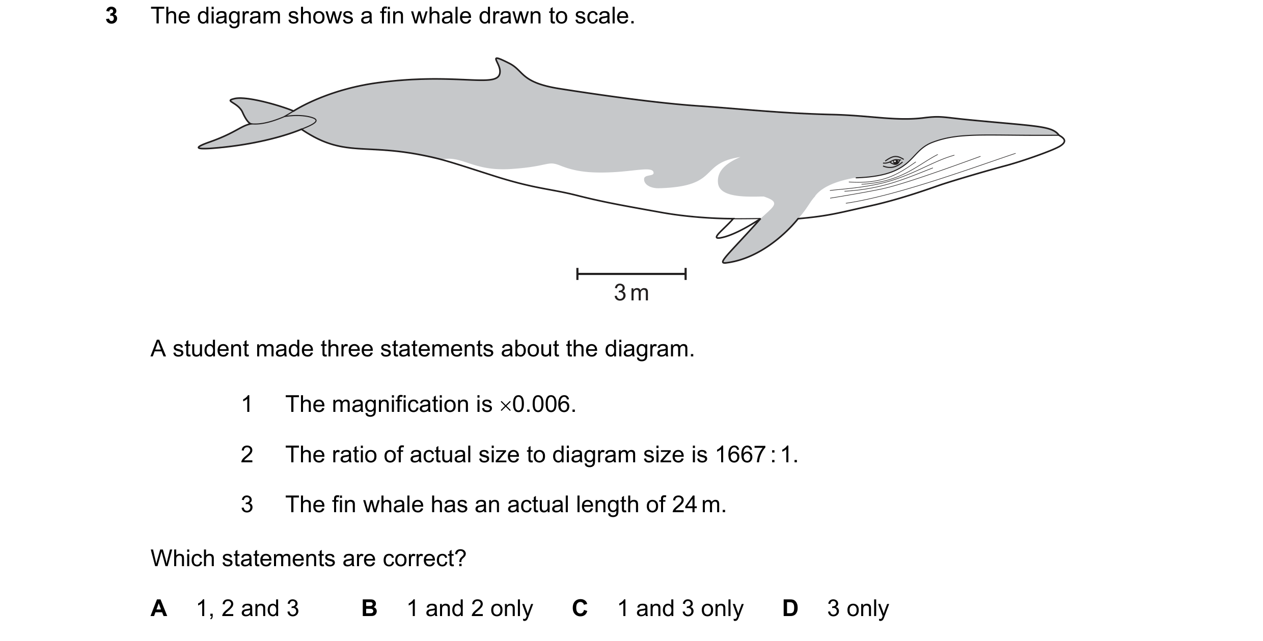 Question 123: The diagram shows a fin whale drawn to scale. 3 m A student made three statements about the diagram. 1 The magnification is ×0.006. 2 The r…
