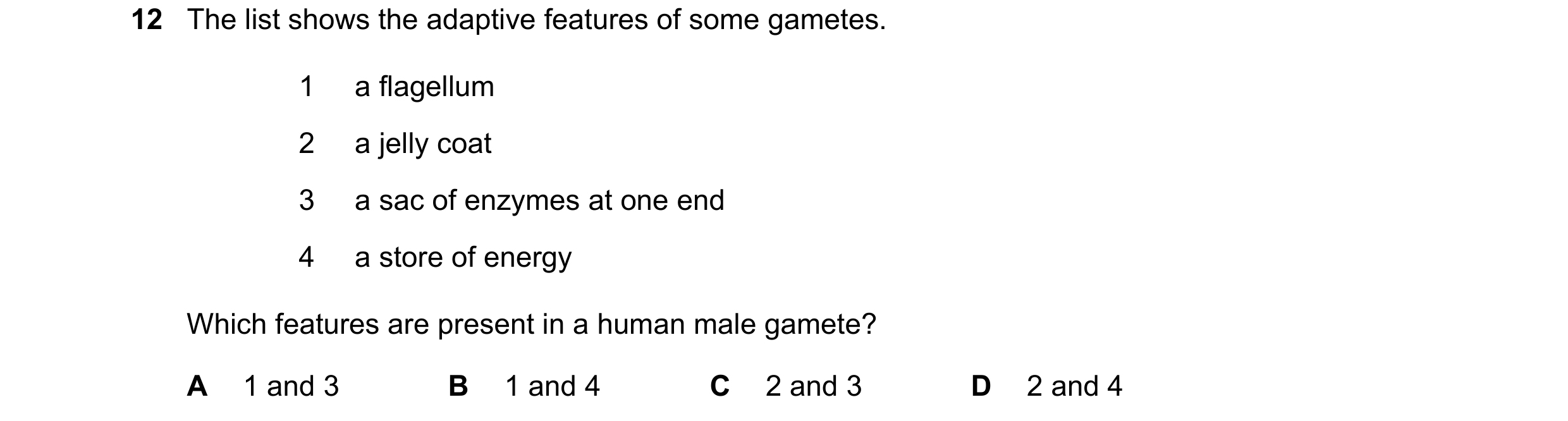 Question 53: The list shows the adaptive features of some gametes. 1 a flagellum 2 a jelly coat 3 a sac of enzymes at one end 4 a store of energy Which …