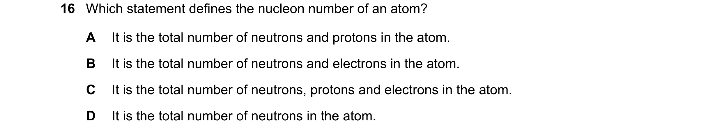 Question 21: Which statement defines the nucleon number of an atom? A It is the total number of neutrons and protons in the atom. B It is the total numb…