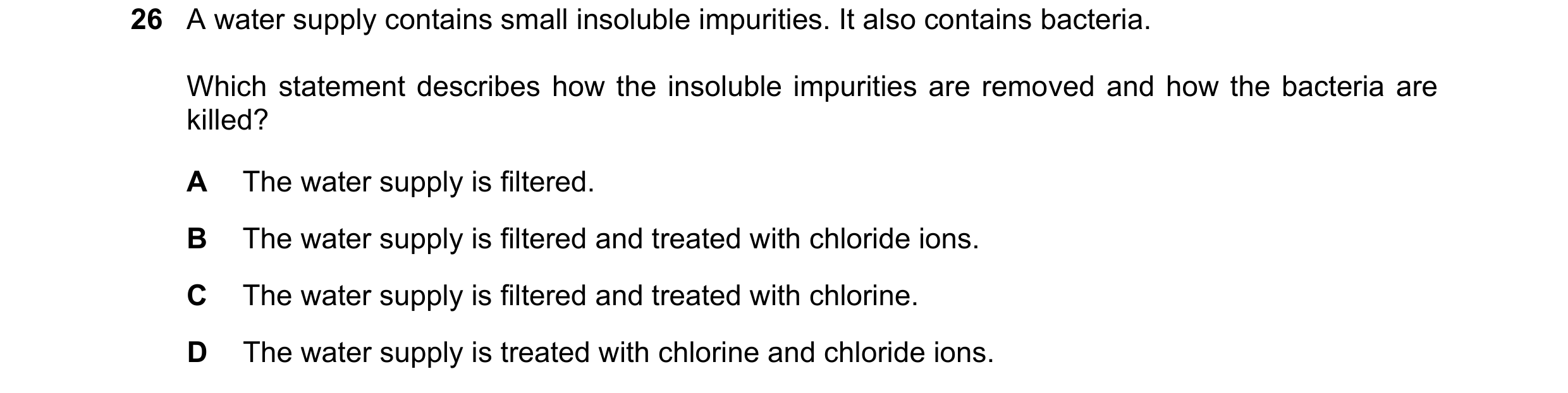 Question 26: A water supply contains small insoluble impurities. It also contains bacteria. Which statement describes how the insoluble impurities are r…