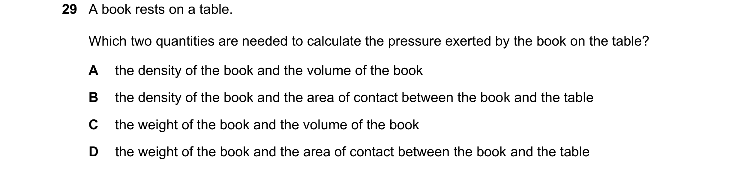 Question 21: A book rests on a table. Which two quantities are needed to calculate the pressure exerted by the book on the table? A the density of the b…
