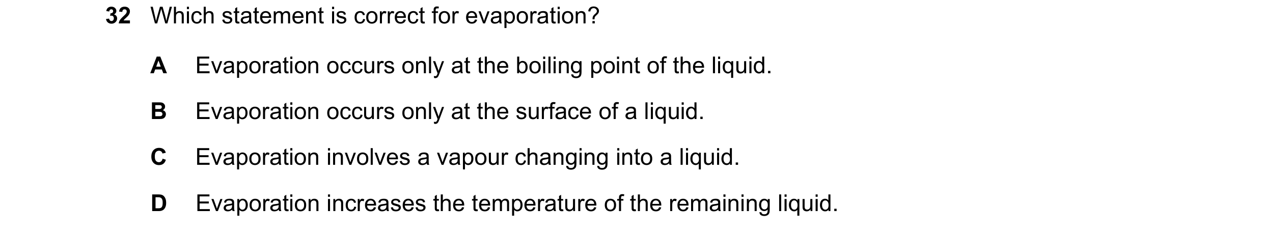 Question 54: Which statement is correct for evaporation? A Evaporation occurs only at the boiling point of the liquid. B Evaporation occurs only at the …