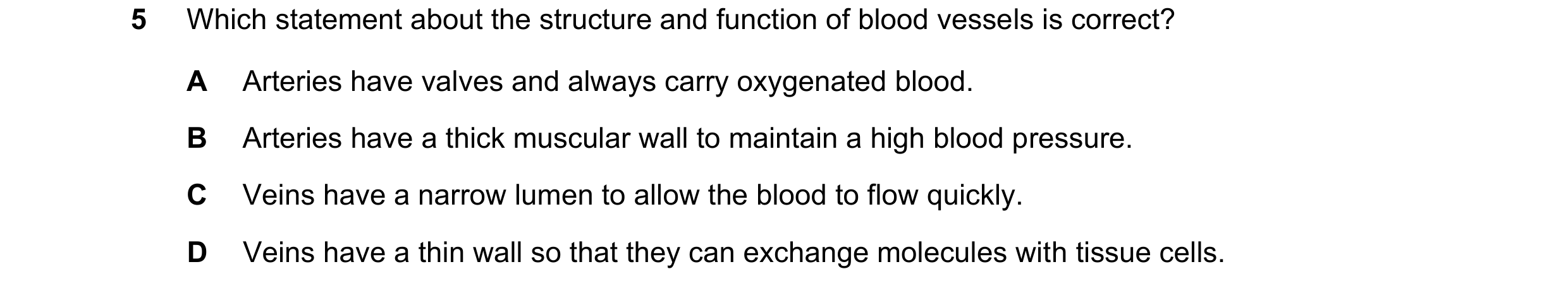 Question 7: Which statement about the structure and function of blood vessels is correct? A Arteries have valves and always carry oxygenated blood. B A…