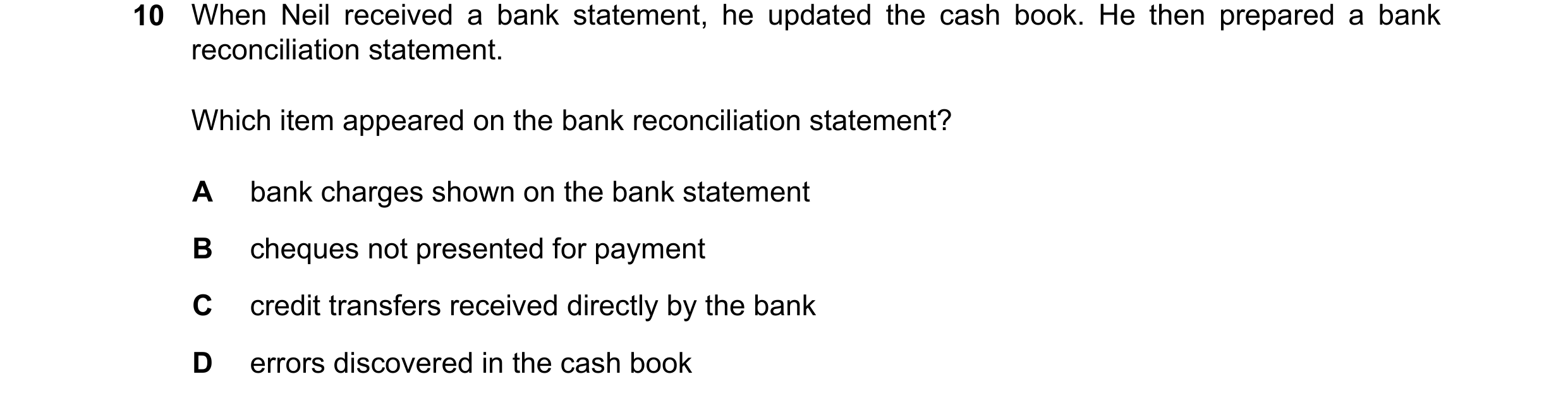 Question 419: When Neil received a bank statement, he updated the cash book. He then prepared a bank reconciliation statement. Which item appeared on the…