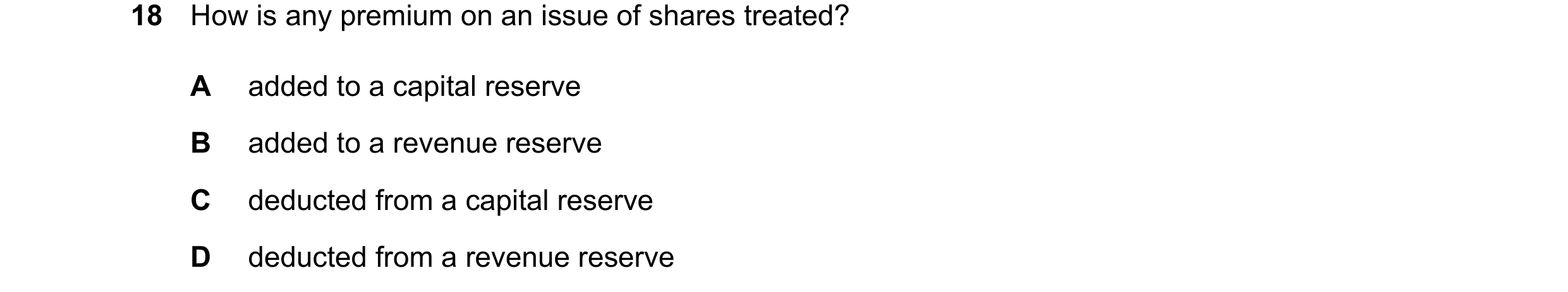 Question 206: How is any premium on an issue of shares treated? A added to a capital reserve B added to a revenue reserve C deducted from a capital reser…