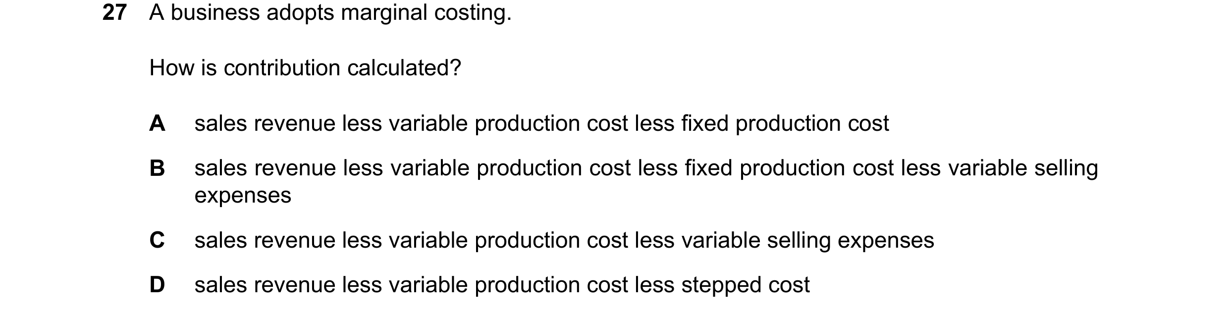 Question 420: A business adopts marginal costing. How is contribution calculated? A sales revenue less variable production cost less fixed production cos…