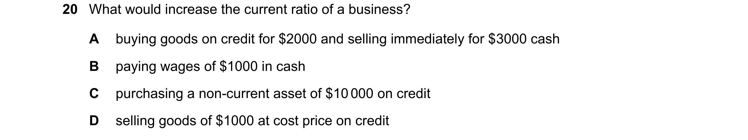 Question 289: What would increase the current ratio of a business? A buying goods on credit for $2000 and selling immediately for $3000 cash B paying wag…