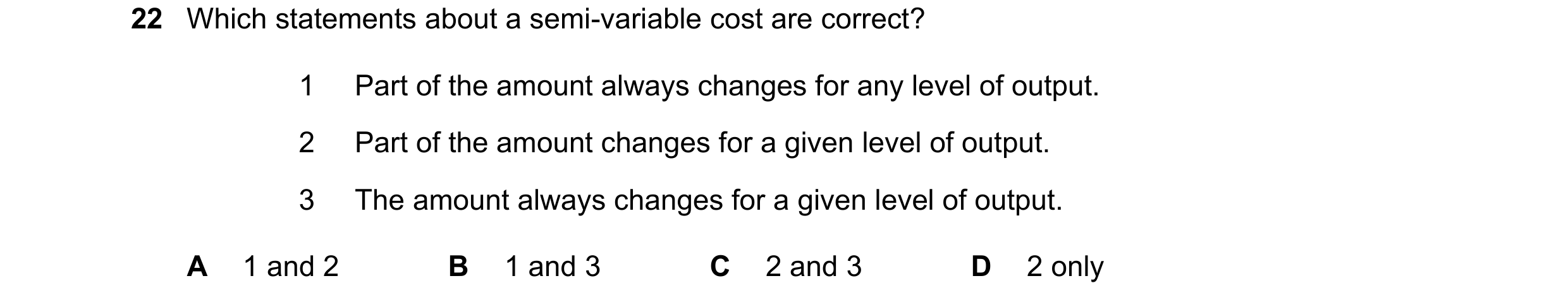 Question 347: Which statements about a semi-variable cost are correct? 1 Part of the amount always changes for any level of output. 2 Part of the amount …