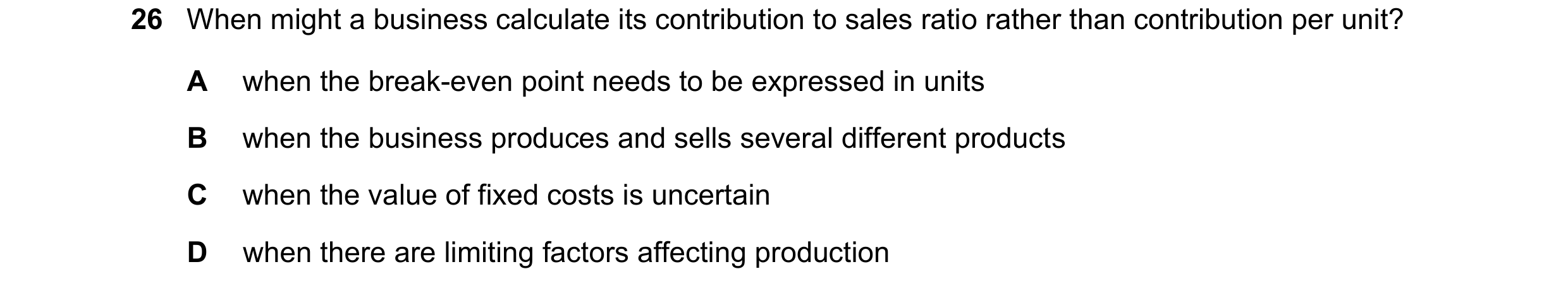 Question 460: When might a business calculate its contribution to sales ratio rather than contribution per unit? A when the break-even point needs to be …