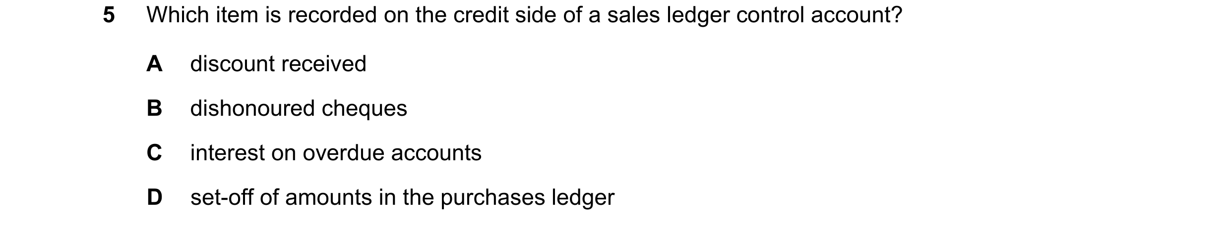 Question 310: Which item is recorded on the credit side of a sales ledger control account? A discount received B dishonoured cheques C interest on overdu…