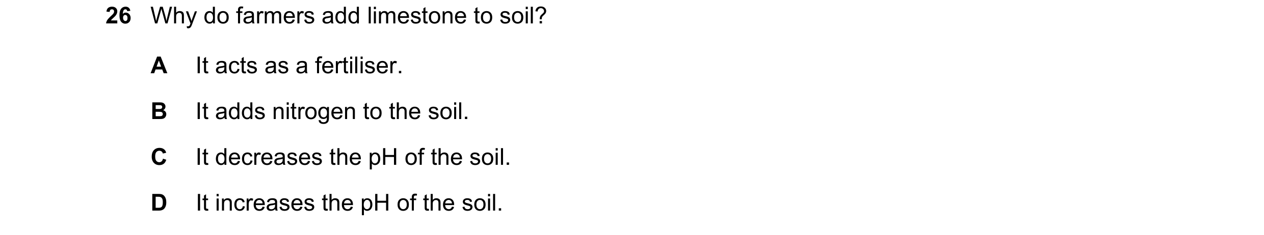 Question 10: Why do farmers add limestone to soil? A It acts as a fertiliser. B It adds nitrogen to the soil. C It decreases the pH of the soil. D It in…