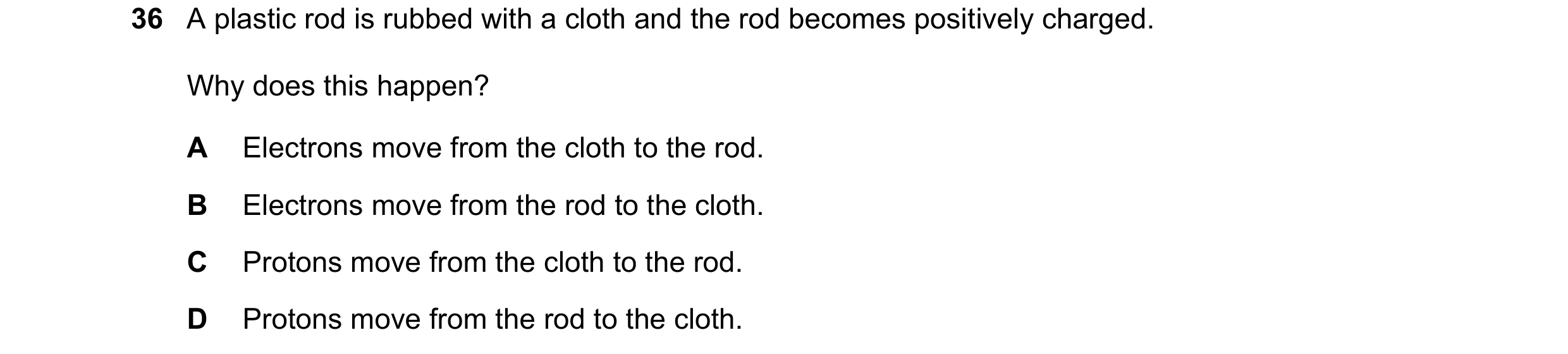 Question 5: A plastic rod is rubbed with a cloth and the rod becomes positively charged. Why does this happen? A Electrons move from the cloth to the r…