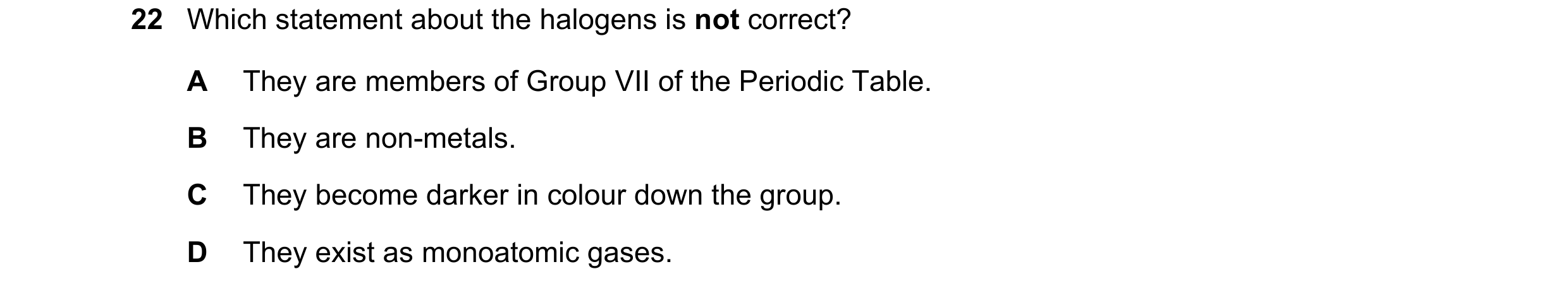 Question 17: Which statement about the halogens is not correct? A They are members of Group VII of the Periodic Table. B They are non-metals. C They bec…